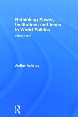 Rethinking Power, Institutions and Ideas in World Politics: Whose IR? - Amitav Acharya - cover
