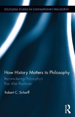 How History Matters to Philosophy: Reconsidering Philosophy’s Past After Positivism - Robert C. Scharff - cover