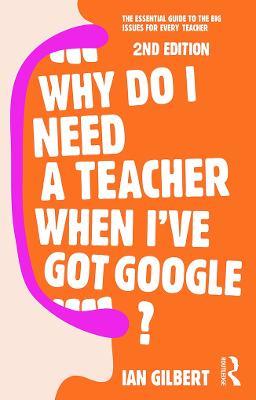 Why Do I Need a Teacher When I've got Google?: The essential guide to the big issues for every teacher - Ian Gilbert - cover