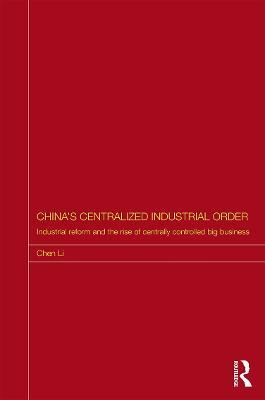 China's Centralized Industrial Order: Industrial Reform and the Rise of Centrally Controlled Big Business - Chen Li - cover