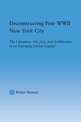 Deconstructing Post-WWII New York City: The Literature, Art, Jazz, and Architecture of an Emerging Global Capital - Robert Bennett - cover