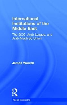 International Institutions of the Middle East: The GCC, Arab League, and Arab Maghreb Union - James Worrall - cover