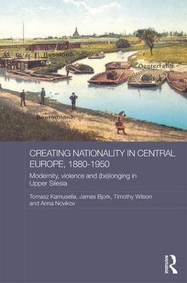 Creating Nationality in Central Europe, 1880-1950: Modernity, Violence and (Be) Longing in Upper Silesia - cover