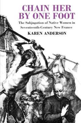 Chain Her by One Foot: The Subjugation of Native Women in Seventeenth-Century New France - Karen Anderson - cover