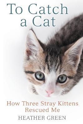 To Catch a Cat: How Three Stray Kittens Rescued Me - Heather Green - cover