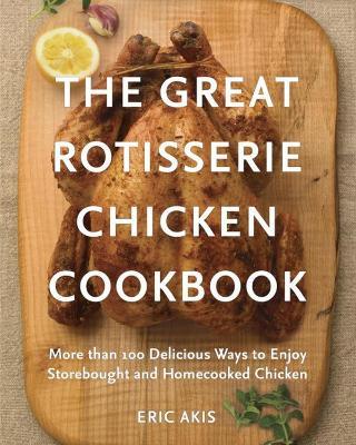 The Great Rotisserie Chicken Cookbook: More than 100 Delicious Ways to Enjoy Storebought and Homecooked Chicken - Eric Akis - cover