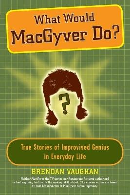 What Would Macgyver Do?: True Stories of Improvised Genius in Everyday Life - Brendan Vaughan - cover