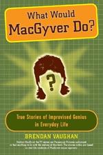 What Would Macgyver Do?: True Stories of Improvised Genius in Everyday Life