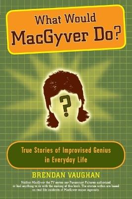 What Would Macgyver Do?: True Stories of Improvised Genius in Everyday Life - Brendan Vaughan - cover