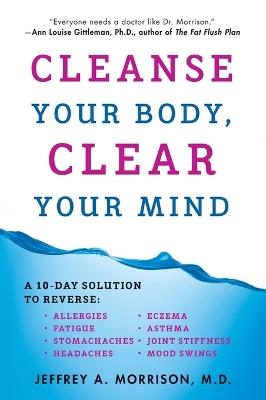 Cleanse Your Body, Clear Your Mind: A 10-Day Solution to Reverse Allergies, Fatigue, Stomaches, Headaches, Eczema, Asthma, Joint Stiffness, Mood Swings - Jeffrey Morrison - cover