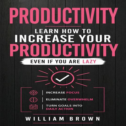 Productivity: Learn How to Increase Your Productivity Even if Your Are Lazy (Increase Focus, Eliminate Overwhelm, Turn Goals into Daily Action)