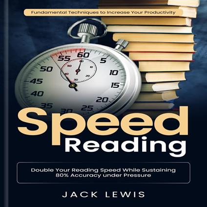Speed Reading: Fundamental Techniques to Increase Your Productivity (Double Your Reading Speed While Sustaining 80% Accuracy under Pressure)