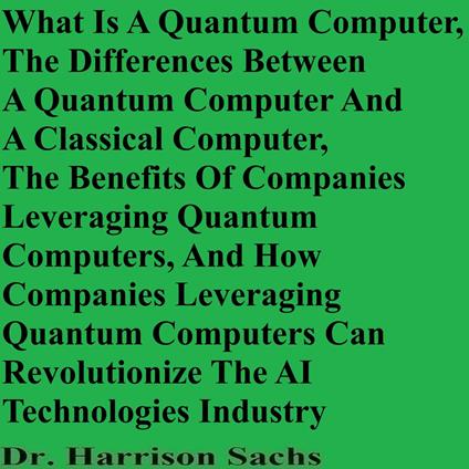 What Is A Quantum Computer, The Differences Between A Quantum Computer And A Classical Computer, The Benefits Of Companies Leveraging Quantum Computers, And How Companies Leveraging Quantum Computers Can Revolutionize The AI Technologies Industry