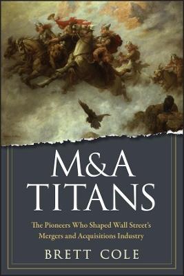 M&A Titans: The Pioneers Who Shaped Wall Street's Mergers and Acquisitions Industry - Brett Cole - cover