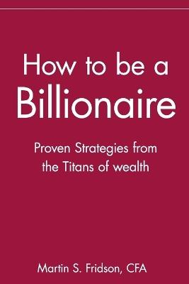 How to be a Billionaire: Proven Strategies from the Titans of Wealth - Martin S. Fridson - cover