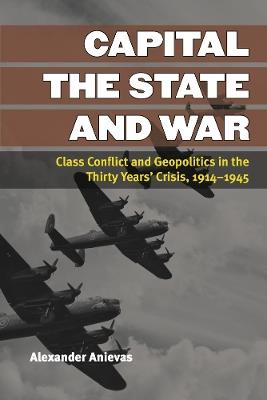 Capital, the State, and War: Class Conflict and Geopolitics in the Thirty Years' Crisis, 1914-1945 - Alexander Anievas - cover