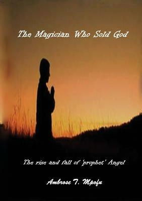 The Magician Who Sold God: The Rise and Fall of Prophet Angel - Ambrose T Mpofu - cover