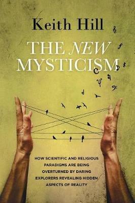 The New Mysticism: How scientific and religious paradigms are being overturned by daring explorers revealing hidden aspects of reality - Keith Hill - cover