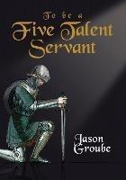 To Be a Five Talent Servant - Jason Groube - cover