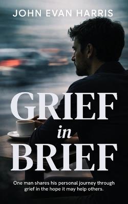 Grief in Brief: A practical resource for people grieving the death of a loved one. Mainly for Men. - John Evan Harris - cover