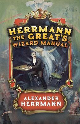 Herrmann the Great's Wizard Manual: From Sleight of Hand and Card Tricks to Coin Tricks, Stage Magic, and Mind Reading - Alexander Herrmann - cover