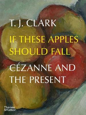 If These Apples Should Fall: Cezanne and the Present - T. J. Clark - cover