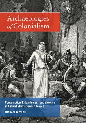 Archaeologies of Colonialism: Consumption, Entanglement, and Violence in Ancient Mediterranean France - Michael Dietler - cover