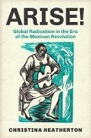Arise!: Global Radicalism in the Era of the Mexican Revolution - Christina Heatherton - cover