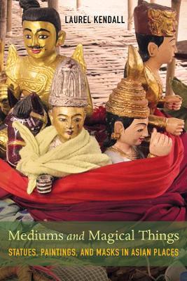 Mediums and Magical Things: Statues, Paintings, and Masks in Asian Places - Laurel Kendall - cover