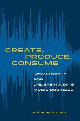 Create, Produce, Consume: New Models for Understanding Music Business - David Bruenger - cover