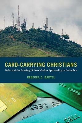 Card-Carrying Christians: Debt and the Making of Free Market Spirituality in Colombia - Rebecca C. Bartel - cover