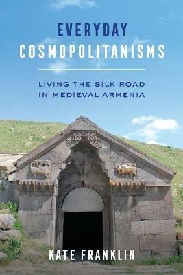 Everyday Cosmopolitanisms: Living the Silk Road in Medieval Armenia - Kate Franklin - cover