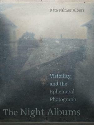 The Night Albums: Visibility and the Ephemeral Photograph - Kate Palmer Albers - cover