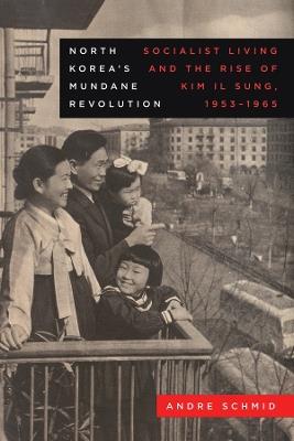 North Korea’s Mundane Revolution: Socialist Living and the Rise of Kim Il Sung, 1953–1965 - Andre Schmid - cover