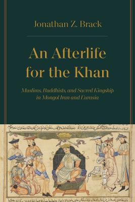 An Afterlife for the Khan: Muslims, Buddhists, and Sacred Kingship in Mongol Iran and Eurasia - Jonathan Z. Brack - cover