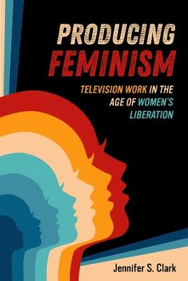 Producing Feminism: Television Work in the Age of Women's Liberation - Jennifer S. Clark - cover