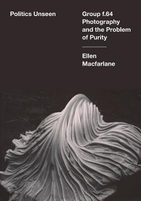 Politics Unseen: Group f.64 Photography and the Problem of Purity - Ellen Macfarlane - cover
