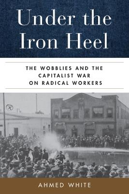 Under the Iron Heel: The Wobblies and the Capitalist War on Radical Workers - Ahmed White - cover