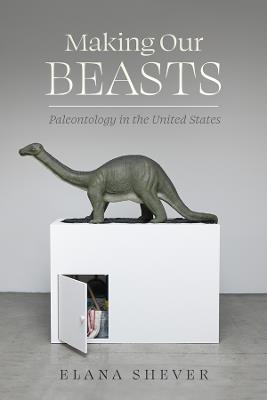Making Our Beasts: Paleontology in the United States - Elana Shever - cover