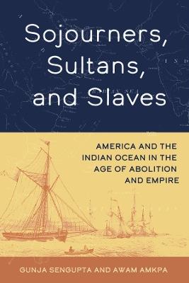Sojourners, Sultans, and Slaves: America and the Indian Ocean in the Age of Abolition and Empire - Gunja SenGupta,Awam Amkpa - cover