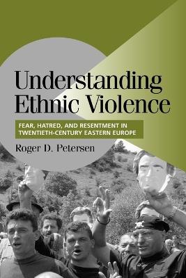 Understanding Ethnic Violence: Fear, Hatred, and Resentment in Twentieth-Century Eastern Europe - Roger D. Petersen - cover