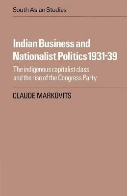 Indian Business and Nationalist Politics 1931-39: The Indigenous Capitalist Class and the Rise of the Congress Party - Claude Markovits - cover