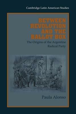 Between Revolution and the Ballot Box: The Origins of the Argentine Radical Party in the 1890s - Paula Alonso - cover