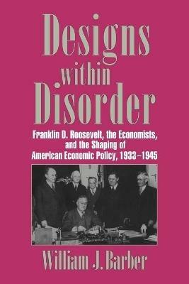 Designs within Disorder: Franklin D. Roosevelt, the Economists, and the Shaping of American Economic Policy, 1933-1945 - William J. Barber - cover