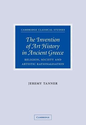 The Invention of Art History in Ancient Greece: Religion, Society and Artistic Rationalisation - Jeremy Tanner - cover