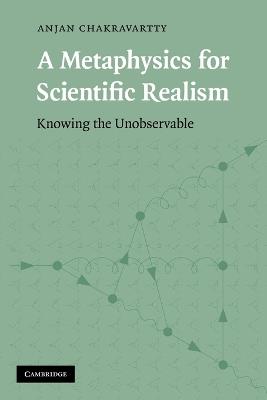 A Metaphysics for Scientific Realism: Knowing the Unobservable - Anjan Chakravartty - cover