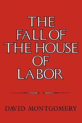 The Fall of the House of Labor: The Workplace, the State, and American Labor Activism, 1865-1925 - David Montgomery - cover