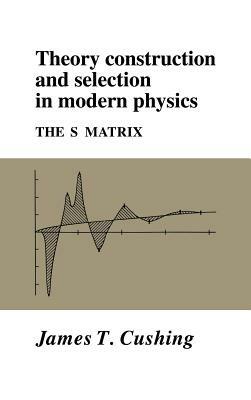 Theory Construction and Selection in Modern Physics: The S Matrix - James T. Cushing - cover