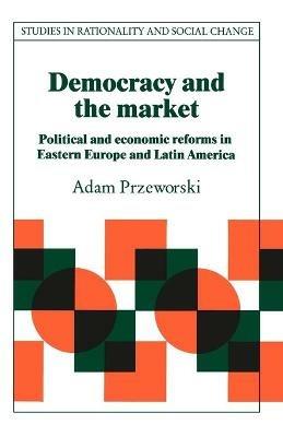 Democracy and the Market: Political and Economic Reforms in Eastern Europe and Latin America - Adam Przeworski - cover