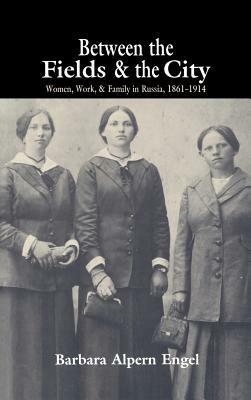 Between the Fields and the City: Women, Work, and Family in Russia, 1861–1914 - Barbara Alpern Engel - cover